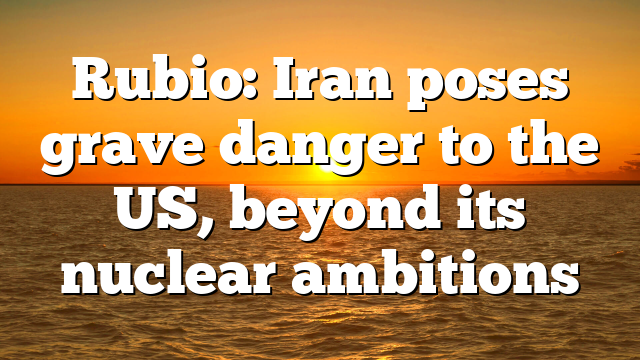 Rubio: Iran poses grave danger to the US, beyond its nuclear ambitions