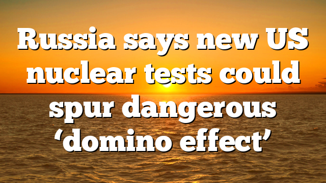 Russia says new US nuclear tests could spur dangerous ‘domino effect’