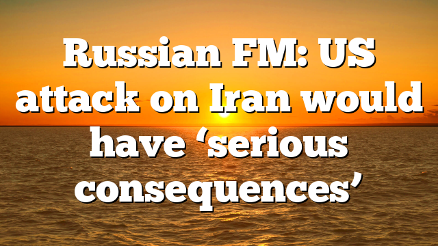 Russian FM: US attack on Iran would have ‘serious consequences’