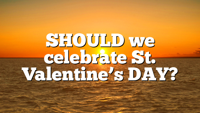 SHOULD we celebrate St. Valentine’s DAY?