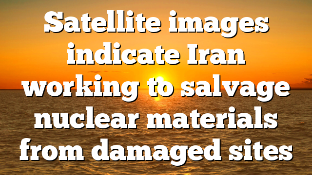 Satellite images indicate Iran working to salvage nuclear materials from damaged sites