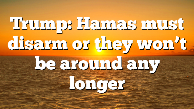 Trump: Hamas must disarm or they won’t be around any longer