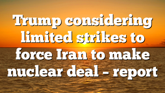 Trump considering limited strikes to force Iran to make nuclear deal – report