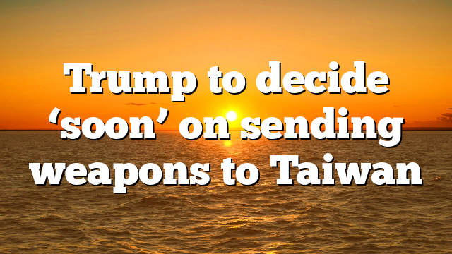 Trump to decide ‘soon’ on sending weapons to Taiwan