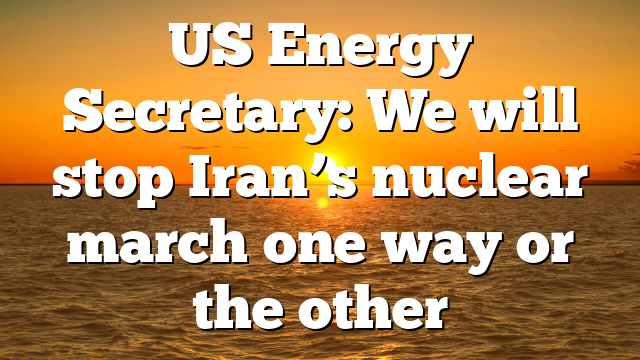 US Energy Secretary: We will stop Iran’s nuclear march one way or the other