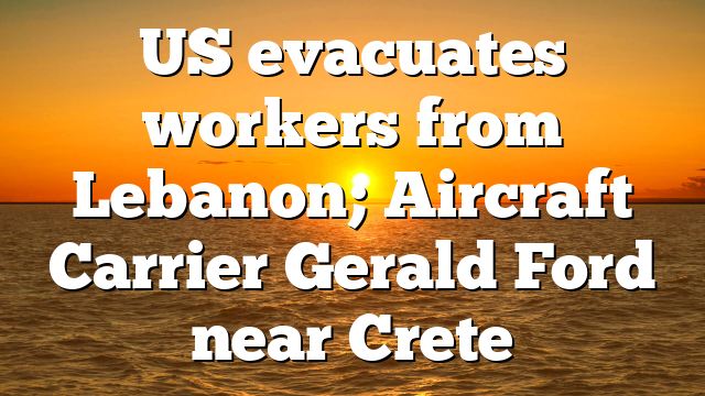 US evacuates workers from Lebanon; Aircraft Carrier Gerald Ford near Crete