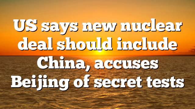 US says new nuclear deal should include China, accuses Beijing of secret tests