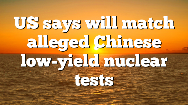 US says will match alleged Chinese low-yield nuclear tests