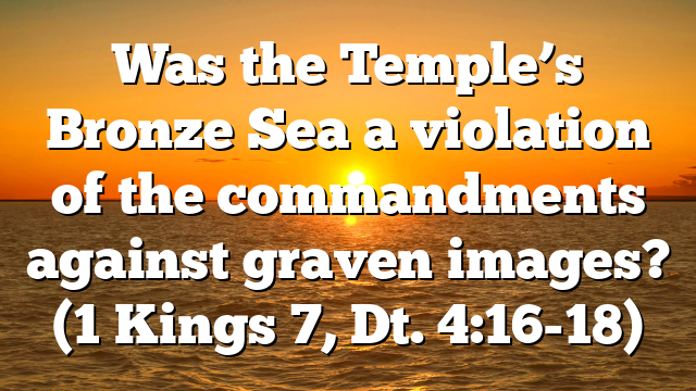 Was the Temple’s Bronze Sea a violation of the commandments against graven images? (1 Kings 7, Dt. 4:16-18)