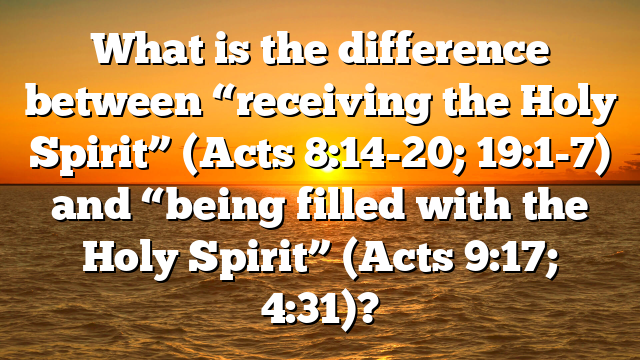What is the difference between “receiving the Holy Spirit” (Acts 8:14-20; 19:1-7) and “being filled with the Holy Spirit” (Acts 9:17; 4:31)?
