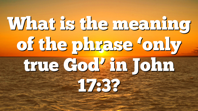 What is the meaning of the phrase ‘only true God’ in John 17:3?