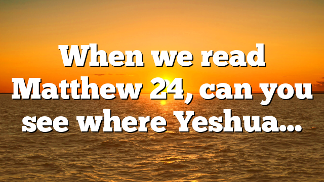When we read Matthew 24, can you see where Yeshua…