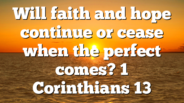 Will faith and hope continue or cease when the perfect comes? 1 Corinthians 13