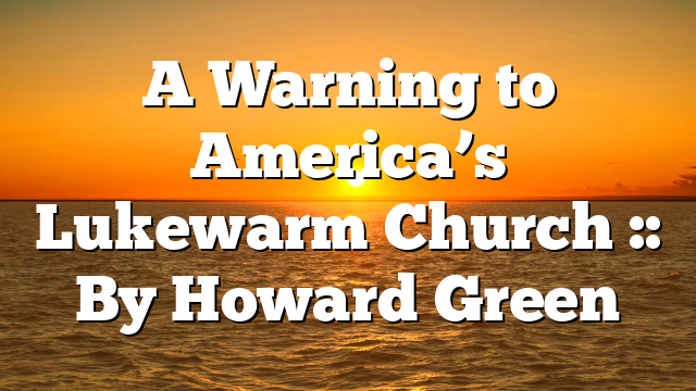 A Warning to America’s Lukewarm Church :: By Howard Green