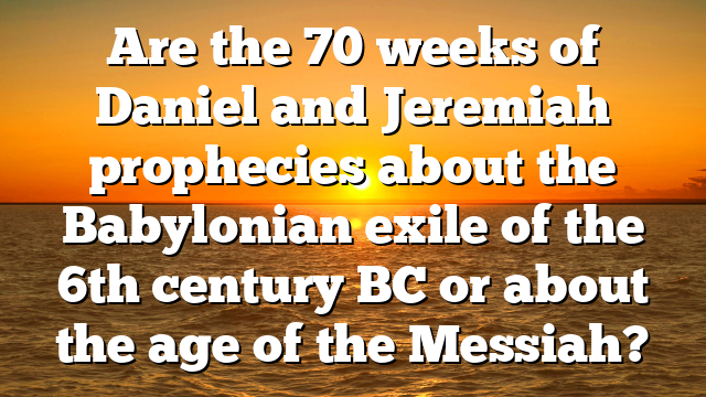 Are the 70 weeks of Daniel and Jeremiah prophecies about the Babylonian exile of the 6th century BC or about the age of the Messiah?