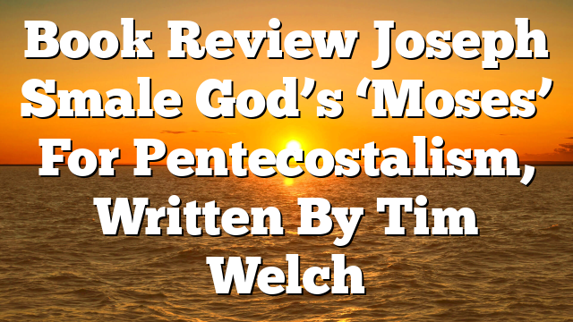 Book Review  Joseph Smale  God’s ‘Moses’ For Pentecostalism, Written By Tim Welch