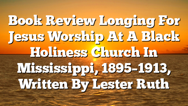 Book Review  Longing For Jesus  Worship At A Black Holiness Church In Mississippi, 1895–1913, Written By Lester Ruth