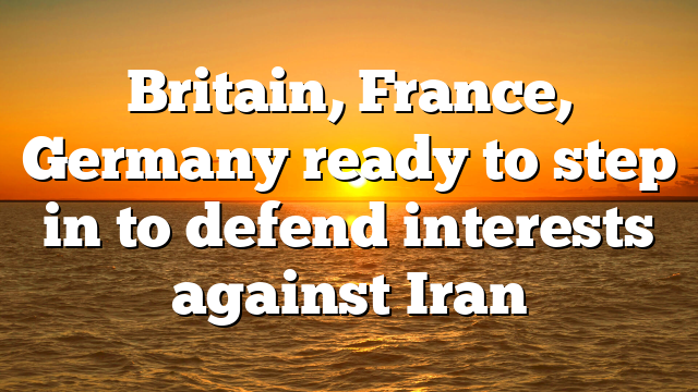 Britain, France, Germany ready to step in to defend interests against Iran