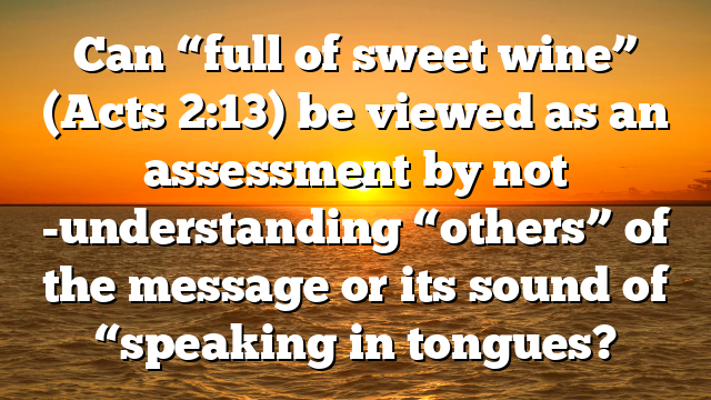 Can “full of sweet wine” (Acts 2:13) be viewed as an assessment by not -understanding “others” of the message or its sound of “speaking in tongues?