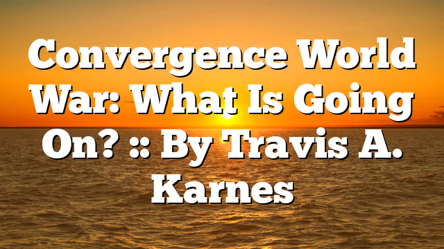 Convergence World War: What Is Going On? :: By Travis A. Karnes