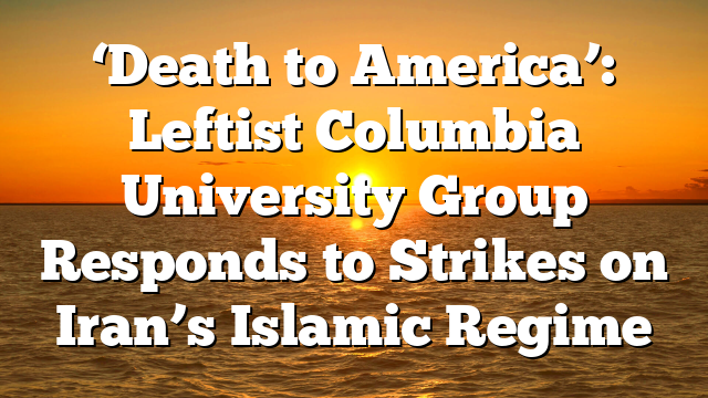 ‘Death to America’: Leftist Columbia University Group Responds to Strikes on Iran’s Islamic Regime