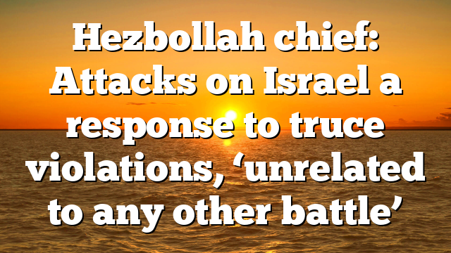 Hezbollah chief: Attacks on Israel a response to truce violations, ‘unrelated to any other battle’