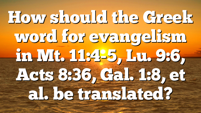 How should the Greek word for evangelism in Mt. 11:4-5, Lu. 9:6, Acts 8:36, Gal. 1:8, et al. be translated?