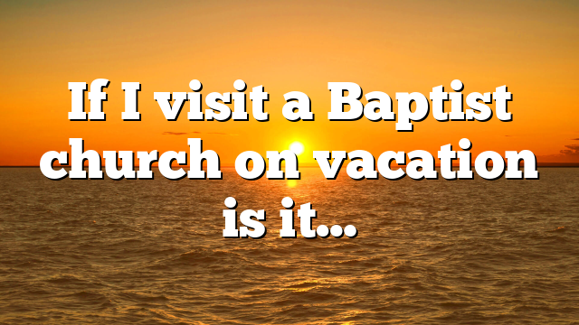If I visit a Baptist church on vacation is it…