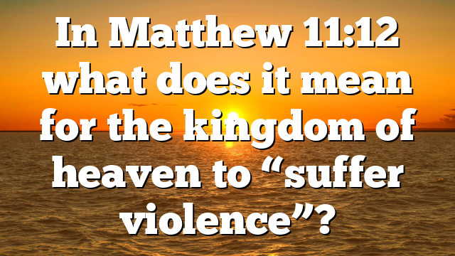 In Matthew 11:12 what does it mean for the kingdom of heaven to “suffer violence”?