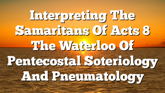 Interpreting The Samaritans Of Acts 8 The Waterloo Of Pentecostal Soteriology And Pneumatology
