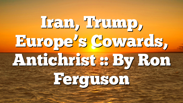 Iran, Trump, Europe’s Cowards, Antichrist :: By Ron Ferguson