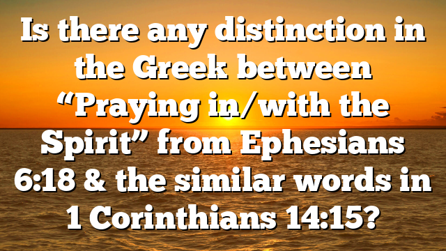 Is there any distinction in the Greek between “Praying in/with the Spirit” from Ephesians 6:18 & the similar words in 1 Corinthians 14:15?