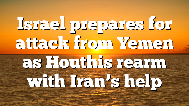Israel prepares for attack from Yemen as Houthis rearm with Iran’s help
