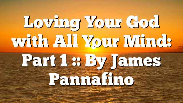Loving Your God with All Your Mind: Part 1 :: By James Pannafino