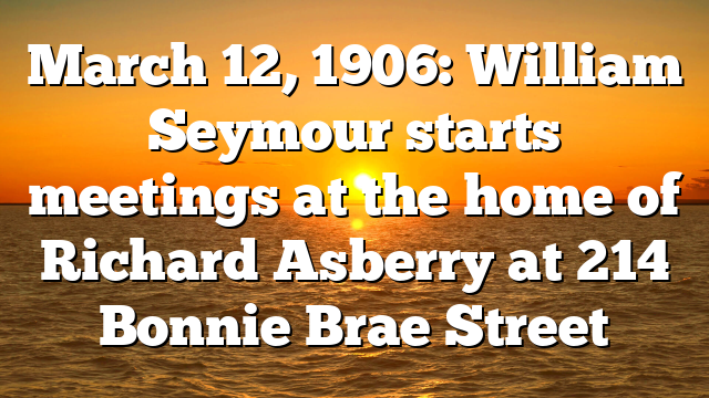 March 12, 1906: William Seymour starts meetings at the home of Richard Asberry at 214 Bonnie Brae Street