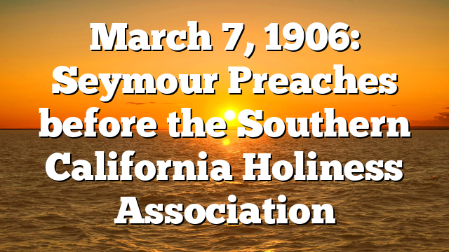 March 7, 1906: Seymour Preaches before the Southern California Holiness Association