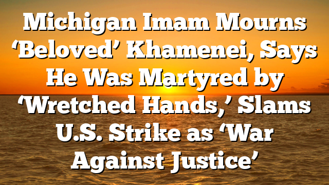 Michigan Imam Mourns ‘Beloved’ Khamenei, Says He Was Martyred by ‘Wretched Hands,’ Slams U.S. Strike as ‘War Against Justice’