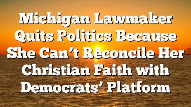 Michigan Lawmaker Quits Politics Because She Can’t Reconcile Her Christian Faith with Democrats’ Platform
