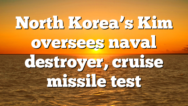 North Korea’s Kim oversees naval destroyer, cruise missile test