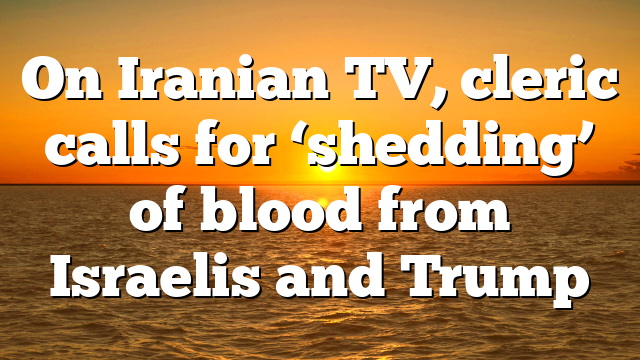 On Iranian TV, cleric calls for ‘shedding’ of blood from Israelis and Trump