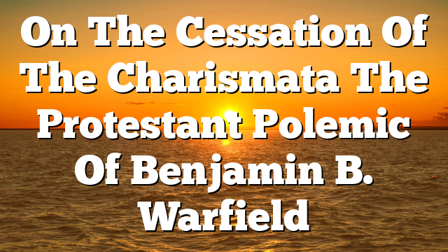 On The Cessation Of The Charismata  The Protestant Polemic Of Benjamin B. Warfield