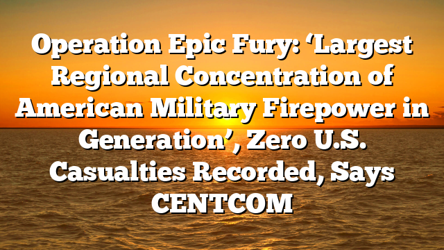 Operation Epic Fury: ‘Largest Regional Concentration of American Military Firepower in Generation’, Zero U.S. Casualties Recorded, Says CENTCOM