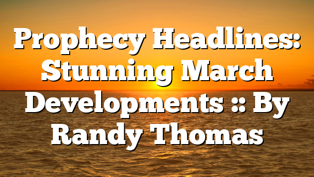 Prophecy Headlines: Stunning March Developments :: By Randy Thomas