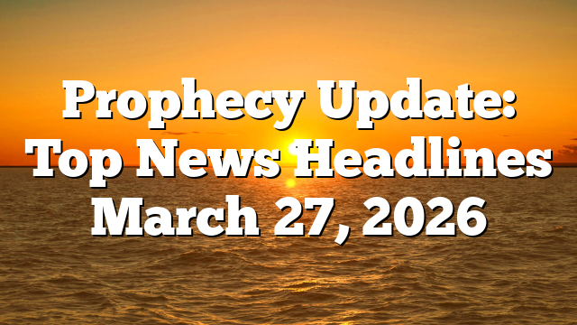 Prophecy Update: Top News Headlines March 27, 2026