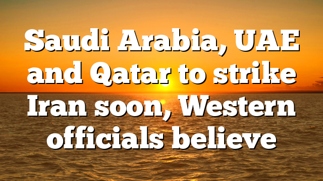 Saudi Arabia, UAE and Qatar to strike Iran soon, Western officials believe