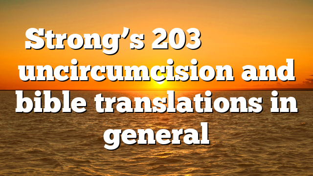 Strong’s 203 ἀκροβυστία uncircumcision and bible translations in general