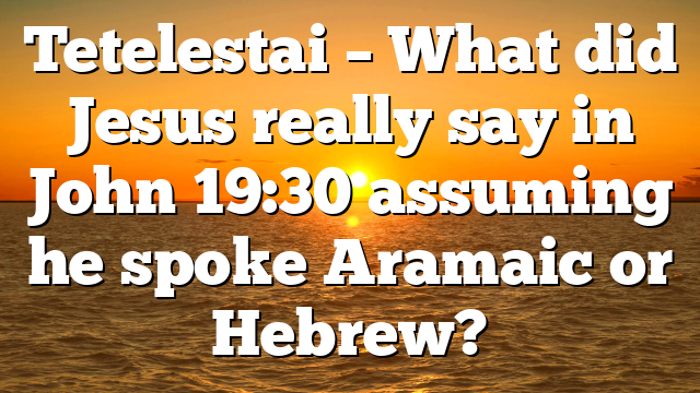 Tetelestai – What did Jesus really say in John 19:30 assuming he spoke Aramaic or Hebrew?