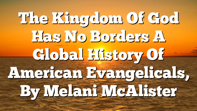The Kingdom Of God Has No Borders  A Global History Of American Evangelicals, By Melani McAlister