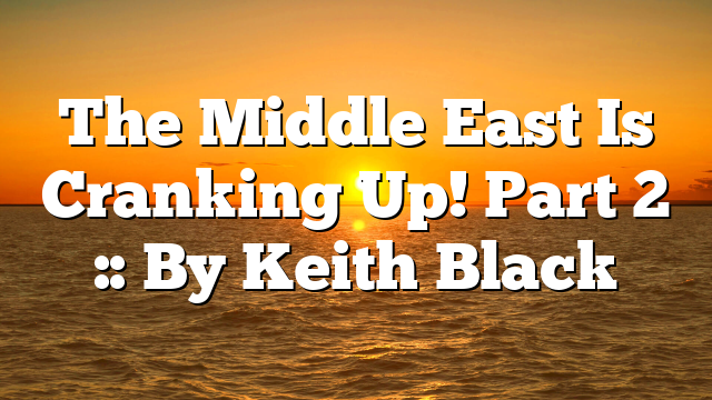 The Middle East Is Cranking Up! Part 2 :: By Keith Black