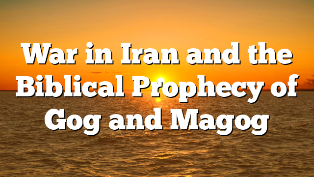 War in Iran and the Biblical Prophecy of Gog and Magog